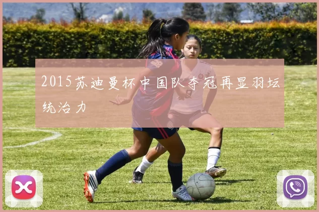 2015苏迪曼杯中国队夺冠再显羽坛统治力