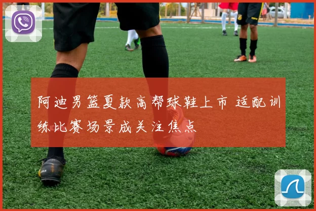 阿迪男篮夏款高帮球鞋上市 适配训练比赛场景成关注焦点