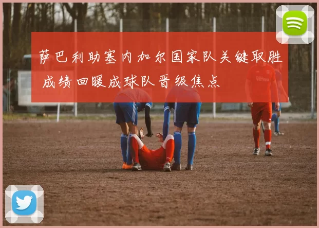 萨巴利助塞内加尔国家队关键取胜 成绩回暖成球队晋级焦点