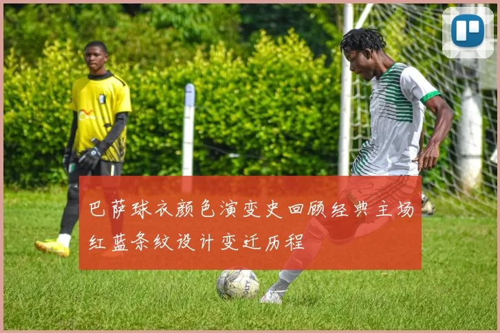 巴萨球衣颜色演变史回顾经典主场红蓝条纹设计变迁历程