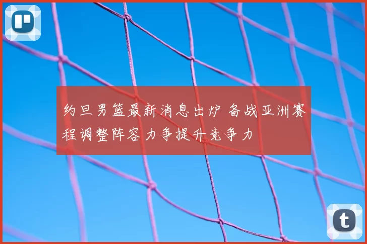 约旦男篮最新消息出炉 备战亚洲赛程调整阵容力争提升竞争力