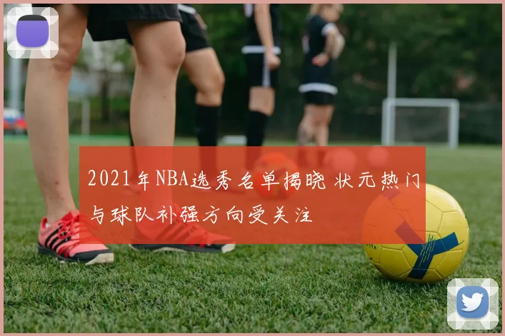 2021年NBA选秀名单揭晓 状元热门与球队补强方向受关注