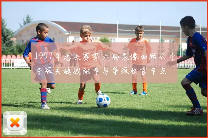 1997年总决赛第六场录像回顾公牛夺冠关键战细节与争冠收官节点