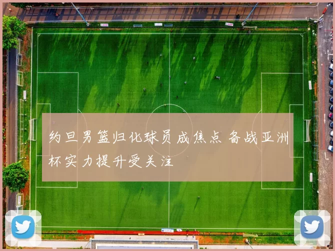 约旦男篮归化球员成焦点 备战亚洲杯实力提升受关注