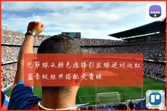 巴萨球衣颜色选择引发球迷讨论红蓝条纹经典搭配受青睐