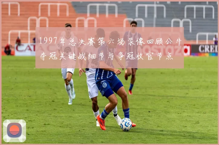 1997年总决赛第六场录像回顾公牛夺冠关键战细节与争冠收官节点