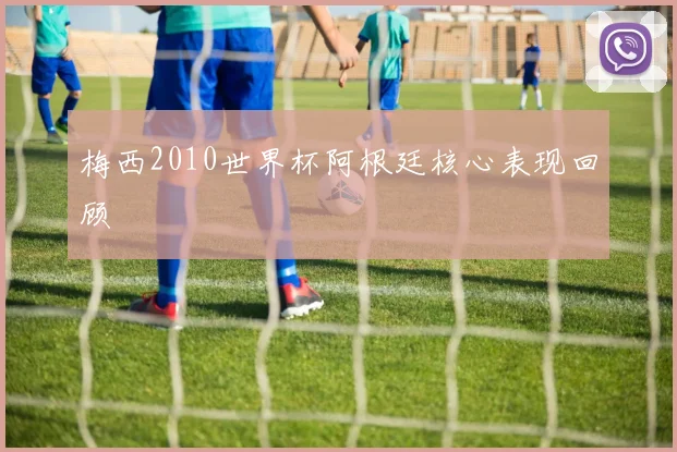 梅西2010世界杯阿根廷核心表现回顾