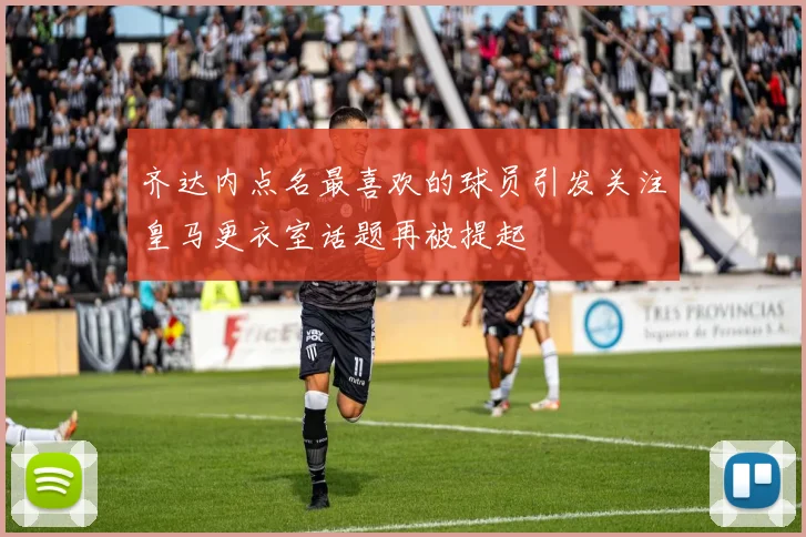 齐达内点名最喜欢的球员引发关注皇马更衣室话题再被提起