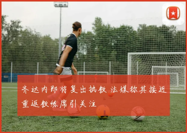 齐达内即将复出执教 法媒称其接近重返教练席引关注