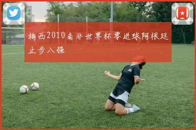 梅西2010南非世界杯零进球阿根廷止步八强