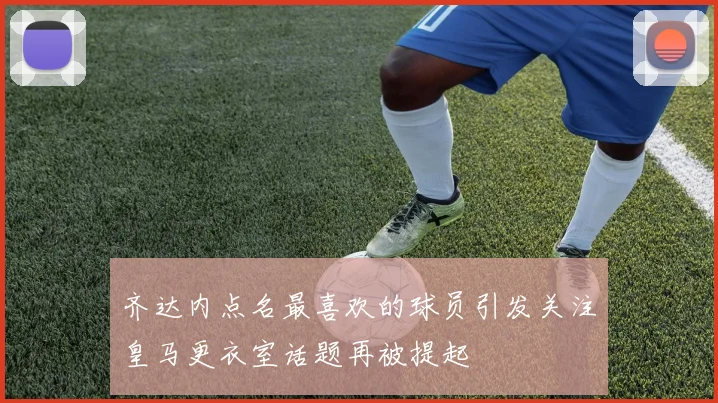 齐达内点名最喜欢的球员引发关注皇马更衣室话题再被提起