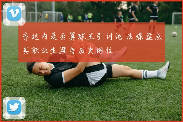 齐达内是否算球王引讨论 法媒盘点其职业生涯与历史地位