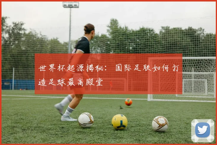 世界杯起源揭秘:国际足联如何打造足球最高殿堂