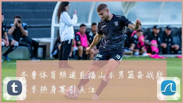 齐鲁体育频道直播山东男篮备战新赛季热身赛引关注